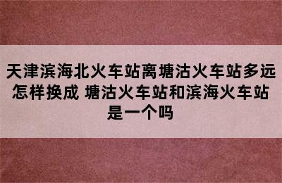 天津滨海北火车站离塘沽火车站多远怎样换成 塘沽火车站和滨海火车站是一个吗